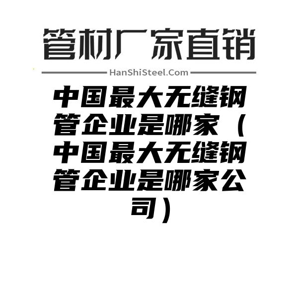 中国最大无缝钢管企业是哪家（中国最大无缝钢管企业是哪家公司）